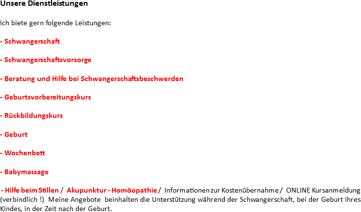 Unsere Dienstleistungen Ich biete gern folgende Leistungen: - Schwangerschaft - Schwangerschaftsvorsorge - Beratung und Hilfe bei Schwangerschaftsbeschwerden - Geburtsvorbereitungskurs - Rückbildungskurs - Geburt - Wochenbett - Babymassage - Hilfe beim Stillen / Akupunktur - Homöopathie / Informationen zur Kostenübernahme / ONLINE Kursanmeldung (verbindlich !) Meine Angebote beinhalten die Unterstützung während der Schwangerschaft, bei der Geburt Ihres Kindes, in der Zeit nach der Geburt.