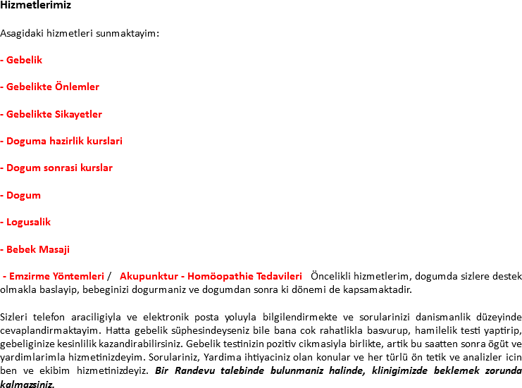 Hizmetlerimiz Asagidaki hizmetleri sunmaktayim: - Gebelik - Gebelikte Önlemler - Gebelikte Sikayetler - Doguma hazirlik kurslari - Dogum sonrasi kurslar - Dogum - Logusalik - Bebek Masaji - Emzirme Yöntemleri / Akupunktur - Homöopathie Tedavileri Öncelikli hizmetlerim, dogumda sizlere destek olmakla baslayip, bebeginizi dogurmaniz ve dogumdan sonra ki dönemi de kapsamaktadir. Sizleri telefon araciligiyla ve elektronik posta yoluyla bilgilendirmekte ve sorularinizi danismanlik düzeyinde cevaplandirmaktayim. Hatta gebelik süphesindeyseniz bile bana cok rahatlikla basvurup, hamilelik testi yaptirip, gebeliginize kesinlilik kazandirabilirsiniz. Gebelik testinizin pozitiv cikmasiyla birlikte, artik bu saatten sonra ögüt ve yardimlarimla hizmetinizdeyim. Sorulariniz, Yardima ihtiyaciniz olan konular ve her türlü ön tetik ve analizler icin ben ve ekibim hizmetinizdeyiz. Bir Randevu talebinde bulunmaniz halinde, klinigimizde beklemek zorunda kalmazsiniz.